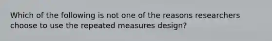 Which of the following is not one of the reasons researchers choose to use the repeated measures design?