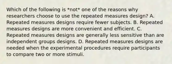 Which of the following is *not* one of the reasons why researchers choose to use the repeated measures design? A. Repeated measures designs require fewer subjects. B. Repeated measures designs are more convenient and efficient. C. Repeated measures designs are generally less sensitive than are independent groups designs. D. Repeated measures designs are needed when the experimental procedures require participants to compare two or more stimuli.