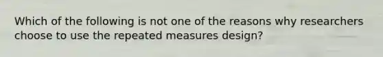 Which of the following is not one of the reasons why researchers choose to use the repeated measures design?