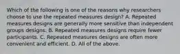 Which of the following is one of the reasons why researchers choose to use the repeated measures design? A. Repeated measures designs are generally more sensitive than independent groups designs. B. Repeated measures designs require fewer participants. C. Repeated measures designs are often more convenient and efficient. D. All of the above.