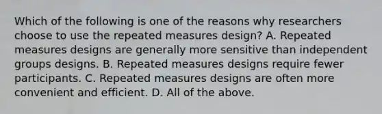 Which of the following is one of the reasons why researchers choose to use the repeated measures design? A. Repeated measures designs are generally more sensitive than independent groups designs. B. Repeated measures designs require fewer participants. C. Repeated measures designs are often more convenient and efficient. D. All of the above.