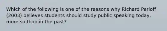 Which of the following is one of the reasons why Richard Perloff (2003) believes students should study public speaking today, more so than in the past?