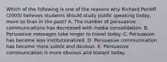 Which of the following is one of the reasons why Richard Perloff (2003) believes students should study public speaking today, more so than in the past? A. The number of persuasive communications has decreased with media consolidation. B. Persuasive messages take longer to travel today. C. Persuasion has become less institutionalized. D. Persuasive communication has become more subtle and devious. E. Persuasive communication is more obvious and blatant today.