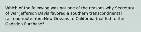 Which of the following was not one of the reasons why Secretary of War Jefferson Davis favored a southern transcontinental railroad route from New Orleans to California that led to the Gadsden Purchase?