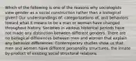 Which of the following is one of the reasons why sociologists view gender as a social construction rather than a biological given? Our understandings of, categorizations of, and behaviors toward what it means to be a man or woman have changed throughout history. Societies in various historical periods have not made any distinction between different genders. There are no biological differences between men and women that explain any behavior differences. Contemporary studies show us that men and women have different personality structures, the innate by-product of existing social structural relations.