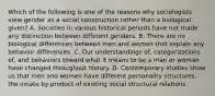 Which of the following is one of the reasons why sociologists view gender as a social construction rather than a biological given? A. Societies in various historical periods have not made any distinction between different genders. B. There are no biological differences between men and women that explain any behavior differences. C. Our understandings of, categorizations of, and behaviors toward what it means to be a man or woman have changed throughout history. D. Contemporary studies show us that men and women have different personality structures, the innate by-product of existing social structural relations.