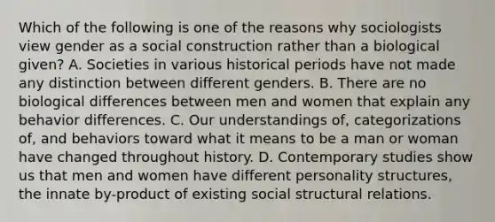 Which of the following is one of the reasons why sociologists view gender as a social construction rather than a biological given? A. Societies in various historical periods have not made any distinction between different genders. B. There are no biological differences between men and women that explain any behavior differences. C. Our understandings of, categorizations of, and behaviors toward what it means to be a man or woman have changed throughout history. D. Contemporary studies show us that men and women have different personality structures, the innate by-product of existing social structural relations.