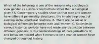 Which of the following is one of the reasons why sociologists view gender as a social construction rather than a biological given? A. Contemporary studies show us that men and women have different personality structures, the innate by-product of existing social structural relations. B. There are no social or biological differences between men and women. C. Societies in various historical periods have not made any distinction between different genders. D. Our understandings of, categorizations of, and behaviors toward what it means to be a man or woman have changed throughout history.