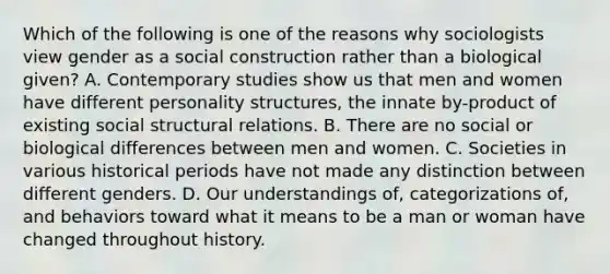 Which of the following is one of the reasons why sociologists view gender as a social construction rather than a biological given? A. Contemporary studies show us that men and women have different personality structures, the innate by-product of existing social structural relations. B. There are no social or biological differences between men and women. C. Societies in various historical periods have not made any distinction between different genders. D. Our understandings of, categorizations of, and behaviors toward what it means to be a man or woman have changed throughout history.