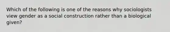 Which of the following is one of the reasons why sociologists view gender as a social construction rather than a biological given?