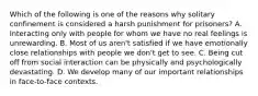 Which of the following is one of the reasons why solitary confinement is considered a harsh punishment for prisoners? A. Interacting only with people for whom we have no real feelings is unrewarding. B. Most of us aren't satisfied if we have emotionally close relationships with people we don't get to see. C. Being cut off from social interaction can be physically and psychologically devastating. D. We develop many of our important relationships in face-to-face contexts.