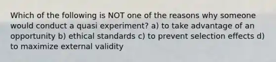 Which of the following is NOT one of the reasons why someone would conduct a quasi experiment? a) to take advantage of an opportunity b) ethical standards c) to prevent selection effects d) to maximize external validity