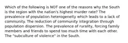 Which of the following is NOT one of the reasons why the South is the region with the nation's highest murder rate? The prevalence of population heterogeneity which leads to a lack of community. The reduction of community integration through population dispersion. The prevalence of rurality, forcing family members and friends to spend too much time with each other. The "subculture of violence" in the South.