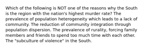 Which of the following is NOT one of the reasons why the South is the region with the nation's highest murder rate? The prevalence of population heterogeneity which leads to a lack of community. The reduction of community integration through population dispersion. The prevalence of rurality, forcing family members and friends to spend too much time with each other. The "subculture of violence" in the South.