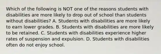 Which of the following is NOT one of the reasons students with disabilities are more likely to drop out of school than students without​ disabilities? A. Students with disabilities are more likely to earn lower grades. B. Students with disabilities are more likely to be retained. C. Students with disabilities experience higher rates of suspension and expulsion. D. Students with disabilities often do not enjoy school.