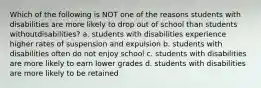 Which of the following is NOT one of the reasons students with disabilities are more likely to drop out of school than students without​disabilities? a. students with disabilities experience higher rates of suspension and expulsion b. students with disabilities often do not enjoy school c. students with disabilities are more likely to earn lower grades d. students with disabilities are more likely to be retained