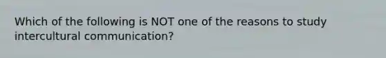 Which of the following is NOT one of the reasons to study intercultural communication?