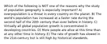 Which of the following is NOT one of the reasons why the study of population geography is especially important? A) overpopulation is a threat in every country on the planet. B) The world's population has increased at a faster rate during the second half of the 20th century than ever before in history. C) Virtually all global population growth is concentrated in developing countries. D) More people are alive at this time than at any other time in history. E) The rate of growth has slowed in the 21st-century but is still high by historical standards.