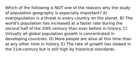 Which of the following is NOT one of the reasons why the study of population geography is especially important? A) overpopulation is a threat in every country on the planet. B) The world's population has increased at a faster rate during the second half of the 20th century than ever before in history. C) Virtually all global population growth is concentrated in developing countries. D) More people are alive at this time than at any other time in history. E) The rate of growth has slowed in the 21st-century but is still high by historical standards.