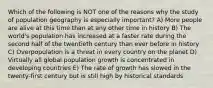 Which of the following is NOT one of the reasons why the study of population geography is especially important? A) More people are alive at this time than at any other time in history B) The world's population has increased at a faster rate during the second half of the twentieth century than ever before in history C) Overpopulation is a threat in every country on the planet D) Virtually all global population growth is concentrated in developing countries E) The rate of growth has slowed in the twenty-first century but is still high by historical standards