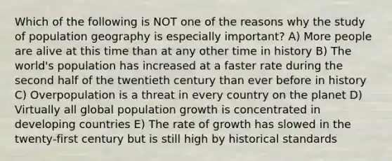 Which of the following is NOT one of the reasons why the study of population geography is especially important? A) More people are alive at this time than at any other time in history B) The world's population has increased at a faster rate during the second half of the twentieth century than ever before in history C) Overpopulation is a threat in every country on the planet D) Virtually all global population growth is concentrated in developing countries E) The rate of growth has slowed in the twenty-first century but is still high by historical standards