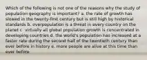 Which of the following is not one of the reasons why the study of population geography is important? a. the rate of growth has slowed in the twenty-first century but is still high by historical standards b. overpopulation is a threat in every country on the planet c. virtually all global population growth is concentrated in developing countries d. the world's population has increased at a faster rate during the second half of the twentieth century than ever before in history e. more people are alive at this time than ever before