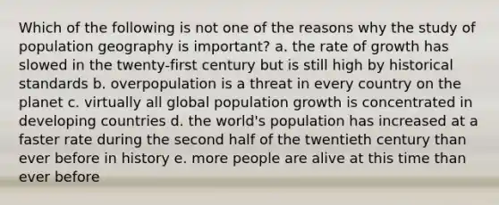 Which of the following is not one of the reasons why the study of population geography is important? a. the rate of growth has slowed in the twenty-first century but is still high by historical standards b. overpopulation is a threat in every country on the planet c. virtually all global <a href='https://www.questionai.com/knowledge/kczTemDMHU-population-growth' class='anchor-knowledge'>population growth</a> is concentrated in <a href='https://www.questionai.com/knowledge/kfOLeLdkKh-developing-countries' class='anchor-knowledge'>developing countries</a> d. the world's population has increased at a faster rate during the second half of the twentieth century than ever before in history e. more people are alive at this time than ever before