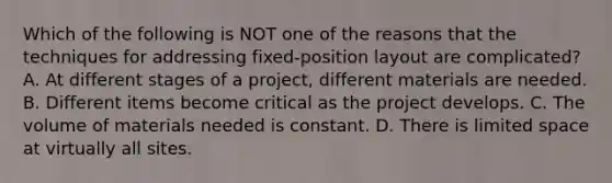 Which of the following is NOT one of the reasons that the techniques for addressing​ fixed-position layout are​ complicated? A. At different stages of a​ project, different materials are needed. B. Different items become critical as the project develops. C. The volume of materials needed is constant. D. There is limited space at virtually all sites.