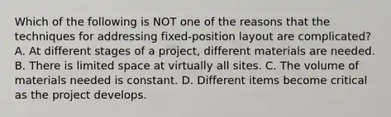 Which of the following is NOT one of the reasons that the techniques for addressing​ fixed-position layout are​ complicated? A. At different stages of a​ project, different materials are needed. B. There is limited space at virtually all sites. C. The volume of materials needed is constant. D. Different items become critical as the project develops.