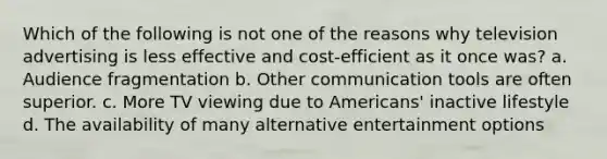 Which of the following is not one of the reasons why television advertising is less effective and cost-efficient as it once was? a. Audience fragmentation b. Other communication tools are often superior. c. More TV viewing due to Americans' inactive lifestyle d. The availability of many alternative entertainment options