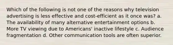 Which of the following is not one of the reasons why television advertising is less effective and cost-efficient as it once was? a. The availability of many alternative entertainment options b. More TV viewing due to Americans' inactive lifestyle c. Audience fragmentation d. Other communication tools are often superior.