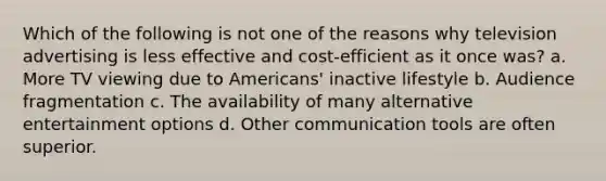 Which of the following is not one of the reasons why television advertising is less effective and cost-efficient as it once was? a. More TV viewing due to Americans' inactive lifestyle b. Audience fragmentation c. The availability of many alternative entertainment options d. Other communication tools are often superior.