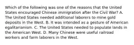 Which of the following was one of the reasons that the United States encouraged Chinese immigration after the Civil War? A. The United States needed additional laborers to mine gold deposits in the West. B. It was intended as a gesture of American egalitarianism. C. The United States needed to populate lands in the American West. D. Many Chinese were useful railroad workers and farm laborers in the West.