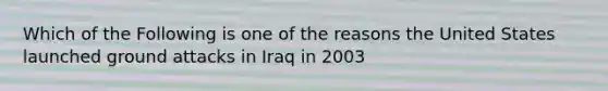 Which of the Following is one of the reasons the United States launched ground attacks in Iraq in 2003