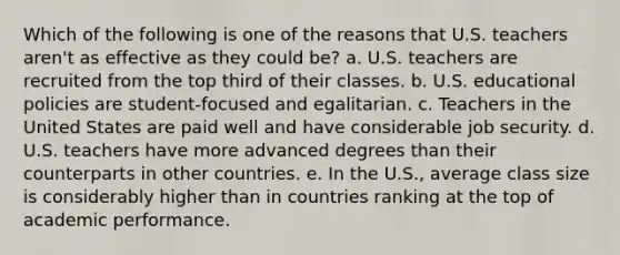 Which of the following is one of the reasons that U.S. teachers aren't as effective as they could be? a. U.S. teachers are recruited from the top third of their classes. b. U.S. educational policies are student-focused and egalitarian. c. Teachers in the United States are paid well and have considerable job security. d. U.S. teachers have more advanced degrees than their counterparts in other countries. e. In the U.S., average class size is considerably higher than in countries ranking at the top of academic performance.