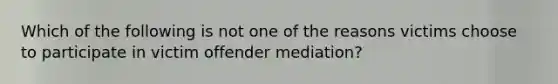 Which of the following is not one of the reasons victims choose to participate in victim offender mediation?