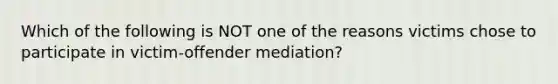 Which of the following is NOT one of the reasons victims chose to participate in victim-offender mediation?