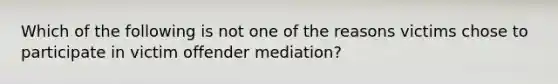 Which of the following is not one of the reasons victims chose to participate in victim offender mediation?