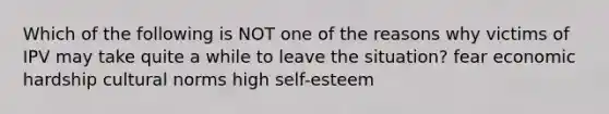 Which of the following is NOT one of the reasons why victims of IPV may take quite a while to leave the situation? fear economic hardship cultural norms high self-esteem