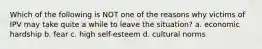 Which of the following is NOT one of the reasons why victims of IPV may take quite a while to leave the situation? a. economic hardship b. fear c. high self-esteem d. cultural norms