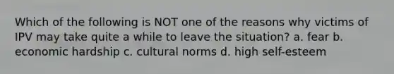 Which of the following is NOT one of the reasons why victims of IPV may take quite a while to leave the situation? a. fear b. economic hardship c. cultural norms d. high self-esteem