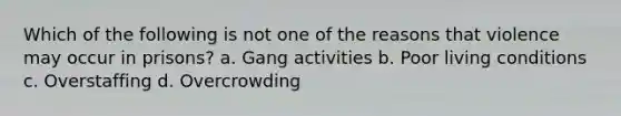 Which of the following is not one of the reasons that violence may occur in prisons? a. Gang activities b. Poor living conditions c. Overstaffing d. Overcrowding