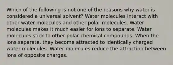 Which of the following is not one of the reasons why water is considered a universal solvent? Water molecules interact with other water molecules and other polar molecules. Water molecules makes it much easier for ions to separate. Water molecules stick to other polar chemical compounds. When the ions separate, they become attracted to identically charged water molecules. Water molecules reduce the attraction between ions of opposite charges.