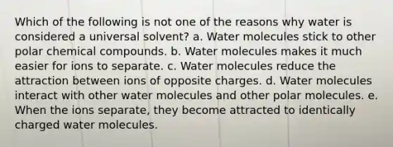 Which of the following is not one of the reasons why water is considered a universal solvent? a. Water molecules stick to other polar chemical compounds. b. Water molecules makes it much easier for ions to separate. c. Water molecules reduce the attraction between ions of opposite charges. d. Water molecules interact with other water molecules and other polar molecules. e. When the ions separate, they become attracted to identically charged water molecules.