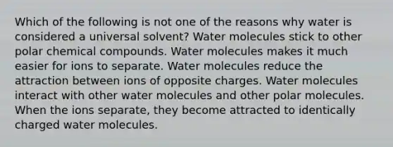 Which of the following is not one of the reasons why water is considered a universal solvent? Water molecules stick to other polar chemical compounds. Water molecules makes it much easier for ions to separate. Water molecules reduce the attraction between ions of opposite charges. Water molecules interact with other water molecules and other polar molecules. When the ions separate, they become attracted to identically charged water molecules.