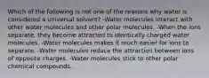 Which of the following is not one of the reasons why water is considered a universal solvent? -Water molecules interact with other water molecules and other polar molecules. -When the ions separate, they become attracted to identically charged water molecules. -Water molecules makes it much easier for ions to separate. -Water molecules reduce the attraction between ions of opposite charges. -Water molecules stick to other polar chemical compounds.