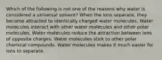 Which of the following is not one of the reasons why water is considered a universal solvent? When the ions separate, they become attracted to identically charged water molecules. Water molecules interact with other water molecules and other polar molecules. Water molecules reduce the attraction between ions of opposite charges. Water molecules stick to other polar chemical compounds. Water molecules makes it much easier for ions to separate.