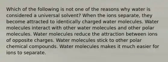 Which of the following is not one of the reasons why water is considered a universal solvent? When the ions separate, they become attracted to identically charged water molecules. Water molecules interact with other water molecules and other polar molecules. Water molecules reduce the attraction between ions of opposite charges. Water molecules stick to other polar chemical compounds. Water molecules makes it much easier for ions to separate.