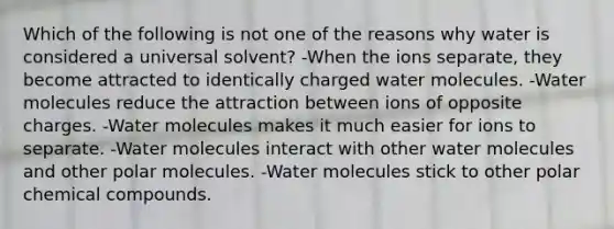 Which of the following is not one of the reasons why water is considered a universal solvent? -When the ions separate, they become attracted to identically charged water molecules. -Water molecules reduce the attraction between ions of opposite charges. -Water molecules makes it much easier for ions to separate. -Water molecules interact with other water molecules and other polar molecules. -Water molecules stick to other polar <a href='https://www.questionai.com/knowledge/k1Ta00pLIR-chemical-compounds' class='anchor-knowledge'>chemical compounds</a>.