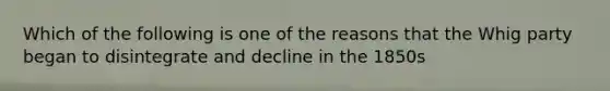 Which of the following is one of the reasons that the Whig party began to disintegrate and decline in the 1850s